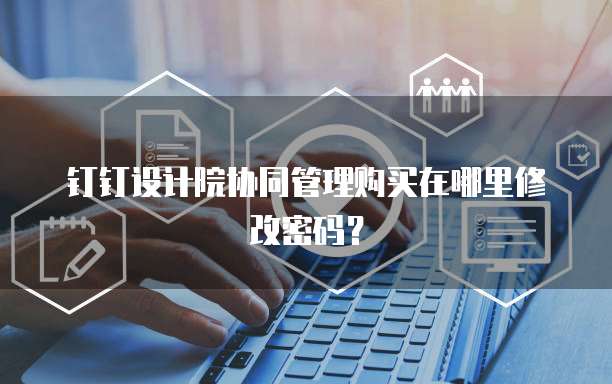 钉钉设计院协同管理购买在哪里修改密码？