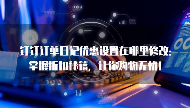 钉钉订单日记优惠设置在哪里修改：掌握折扣秘籍，让你购物无忧！
