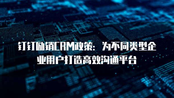 钉钉励销CRM政策:为不同类型企业用户打造高效沟通平台