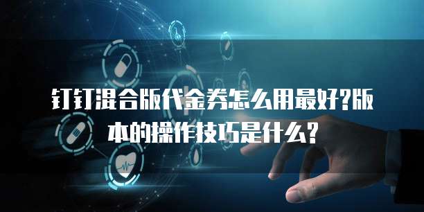 钉钉混合版代金券怎么用最好?版本的操作技巧是什么?