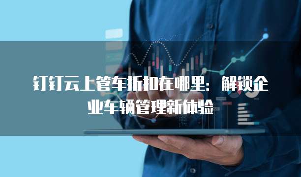 钉钉云上管车折扣在哪里:解锁企业车辆管理新体验