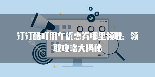 钉钉酷盯用车优惠券哪里领取:领取攻略大揭秘