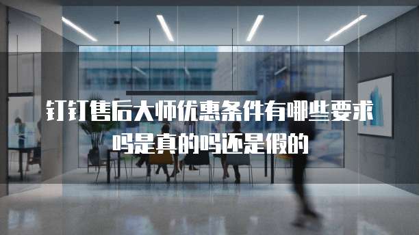 钉钉售后大师优惠条件有哪些要求吗是真的吗还是假的