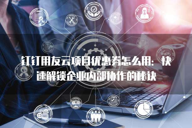 钉钉用友云项目优惠券怎么用:快速解锁企业内部协作的秘诀