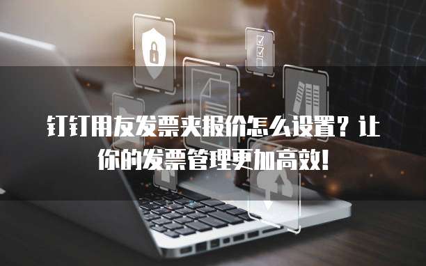钉钉用友发票夹报价怎么设置?让你的发票管理更加高效!