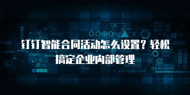 钉钉智能合同活动怎么设置?轻松搞定企业内部管理