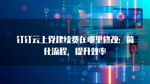 钉钉云上党建续费在哪里修改：简化流程，提升效率