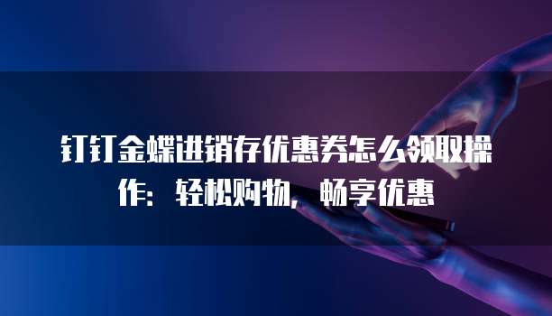 钉钉金蝶进销存优惠券怎么领取操作:轻松购物,畅享优惠
