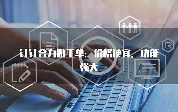 钉钉合力微工单:价格便宜,功能强大