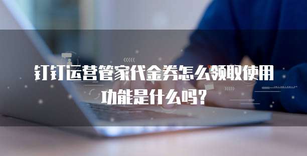 钉钉运营管家代金券怎么领取使用功能是什么吗?