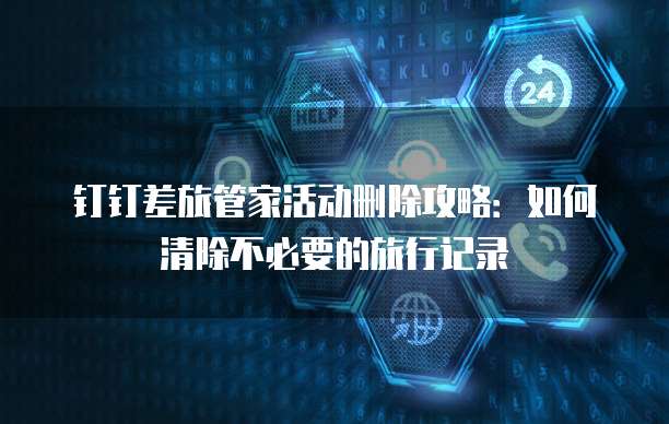 钉钉差旅管家活动删除攻略:如何清除不必要的旅行记录