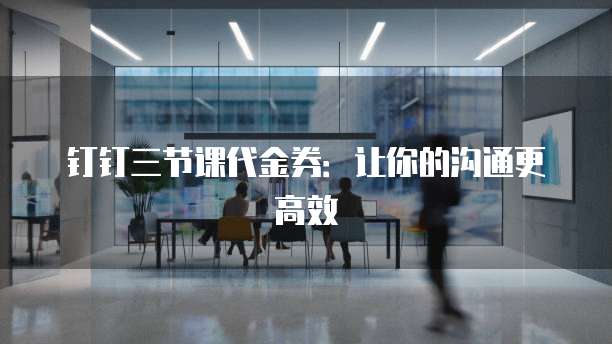 钉钉三节课代金券:让你的沟通更高效