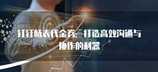 钉钉畅表代金券：打造高效沟通与协作的利器