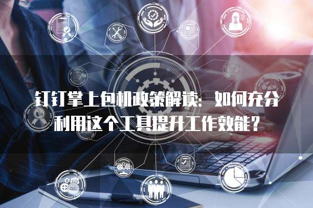 钉钉掌上包机政策解读:如何充分利用这个工具提升工作效能?