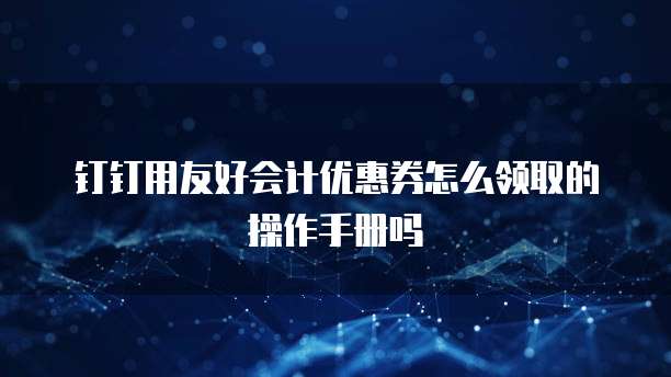 钉钉用友好会计优惠券怎么领取的操作手册吗