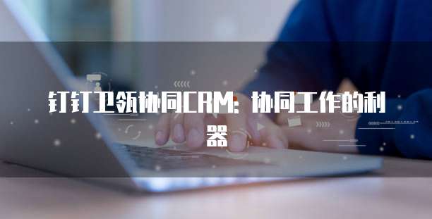 钉钉卫瓴协同CRM: 协同工作的利器