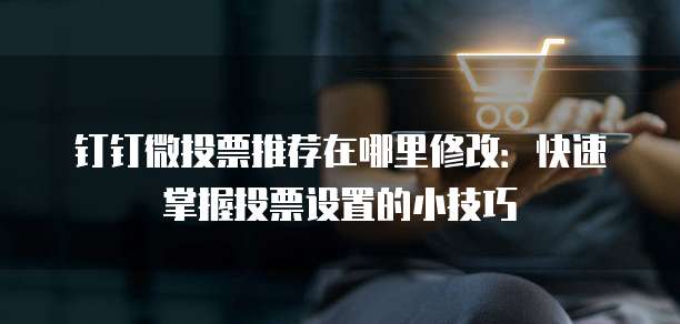 钉钉微投票推荐在哪里修改:快速掌握投票设置的小技巧