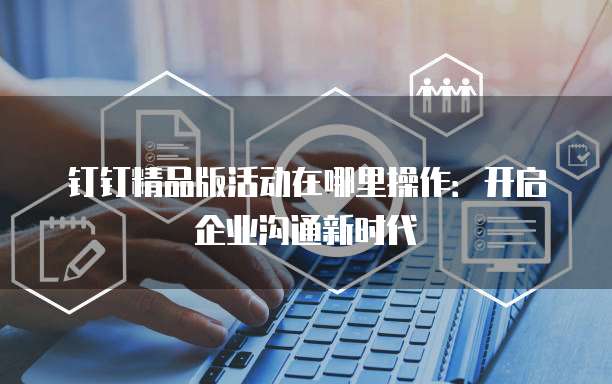 钉钉精品版活动在哪里操作:开启企业沟通新时代