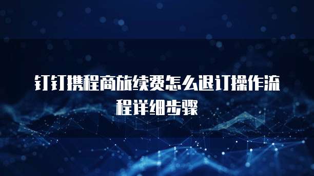 钉钉携程商旅续费怎么退订操作流程详细步骤