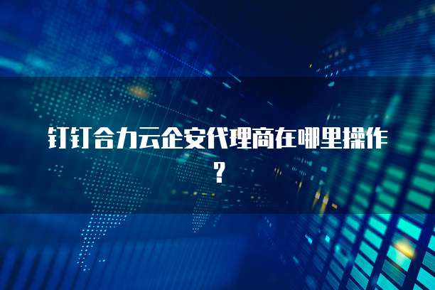 钉钉合力云企安代理商在哪里操作?