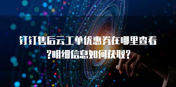 钉钉售后云工单优惠券在哪里查看?明细信息如何获取?