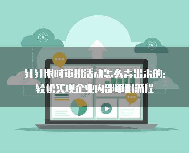 钉钉限时审批活动怎么弄出来的:轻松实现企业内部审批流程