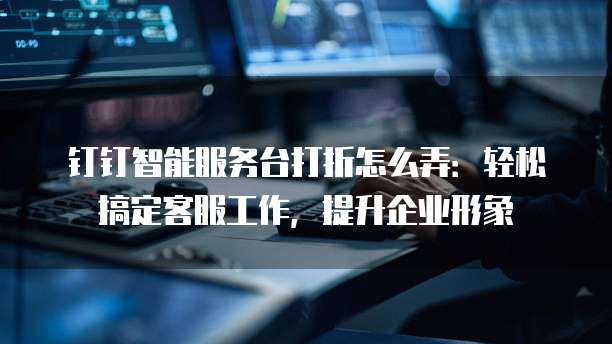 钉钉智能服务台打折怎么弄:轻松搞定客服工作,提升企业形象