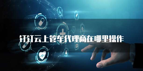 钉钉云上管车代理商在哪里操作