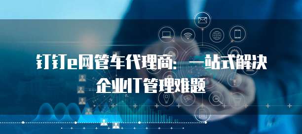 钉钉e网管车代理商:一站式解决企业IT管理难题