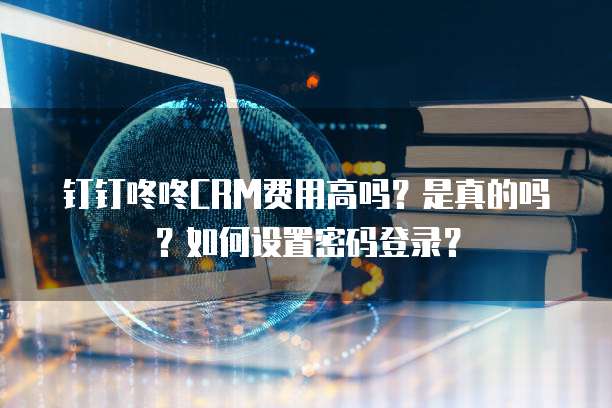 钉钉咚咚CRM费用高吗?是真的吗?如何设置密码登录?