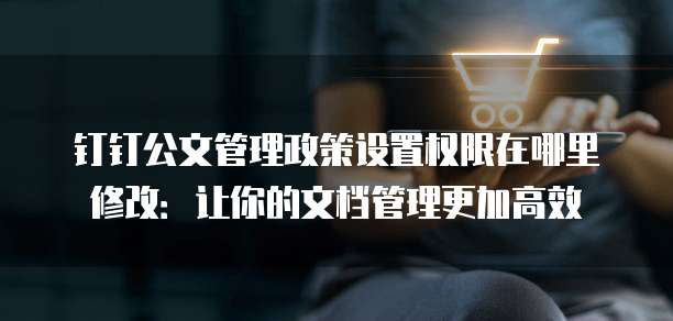 钉钉公文管理政策设置权限在哪里修改:让你的文档管理更加高效