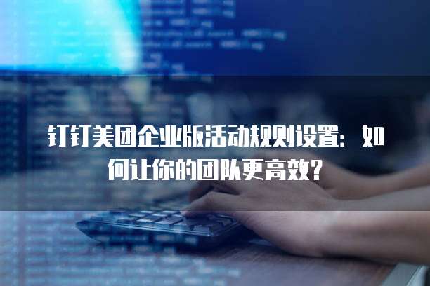 钉钉美团企业版活动规则设置:如何让你的团队更高效?