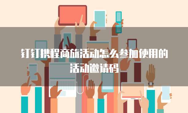 钉钉携程商旅活动怎么参加使用的活动邀请码
