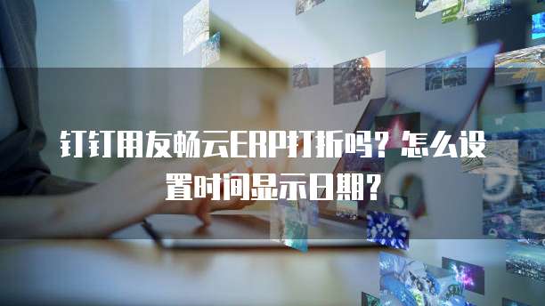 钉钉用友畅云ERP打折吗?怎么设置时间显示日期?