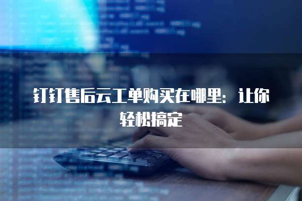 钉钉售后云工单购买在哪里:让你轻松搞定