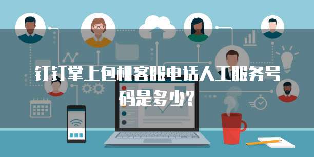 钉钉掌上包机客服电话人工服务号码是多少?
