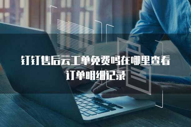 钉钉售后云工单免费吗在哪里查看订单明细记录