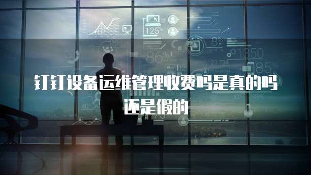 钉钉设备运维管理收费吗是真的吗还是假的