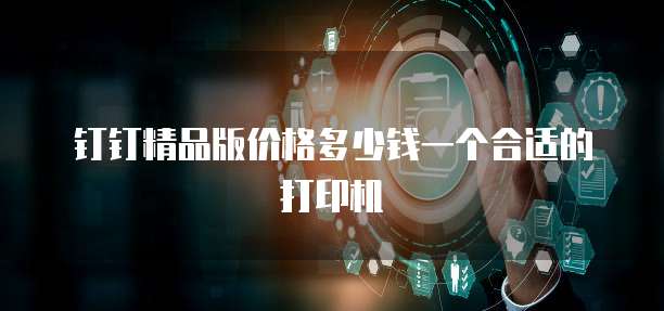 钉钉精品版价格多少钱一个合适的打印机