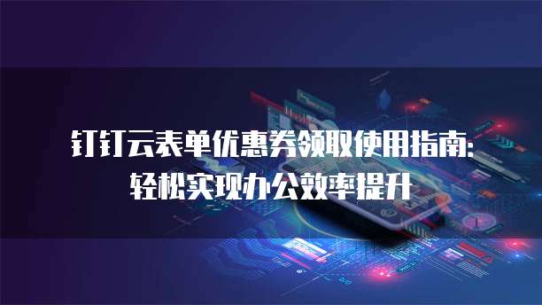 钉钉云表单优惠券领取使用指南:轻松实现办公效率提升