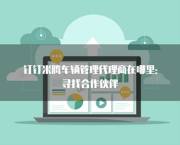 钉钉米腾车辆管理代理商在哪里:寻找合作伙伴