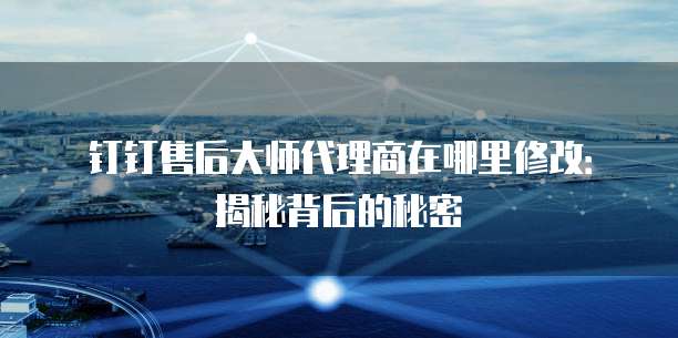 钉钉售后大师代理商在哪里修改：揭秘背后的秘密