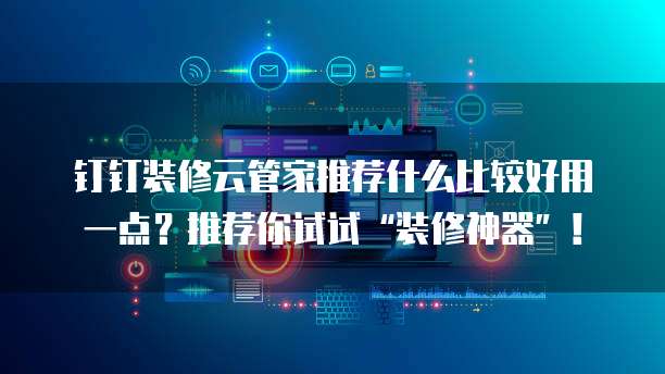 钉钉装修云管家推荐什么比较好用一点?推荐你试试“装修神器”!