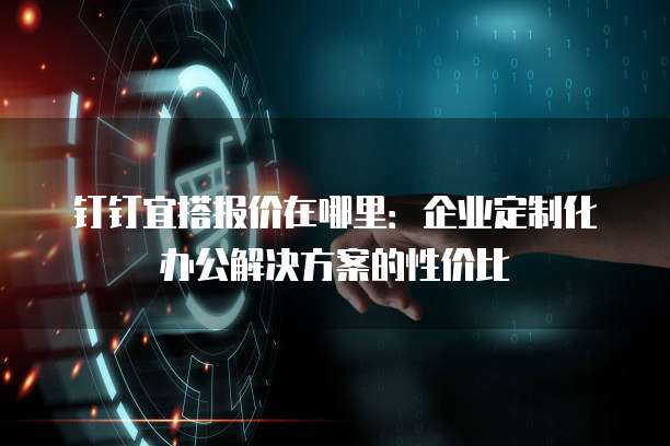 钉钉宜搭报价在哪里:企业定制化办公解决方案的性价比