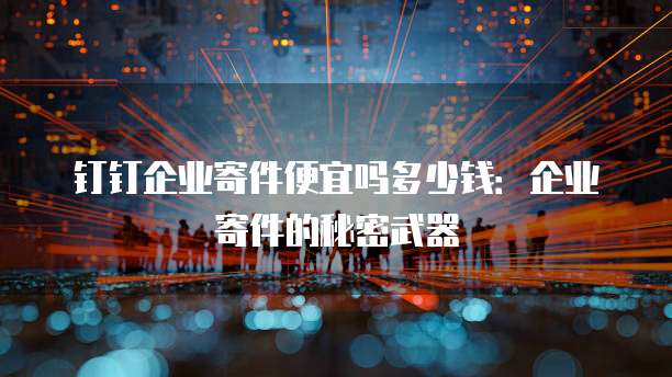 钉钉企业寄件便宜吗多少钱:企业寄件的秘密武器