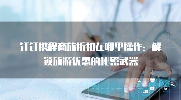 钉钉携程商旅折扣在哪里操作：解锁旅游优惠的秘密武器