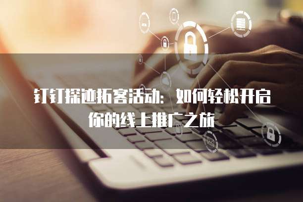 钉钉探迹拓客活动:如何轻松开启你的线上推广之旅