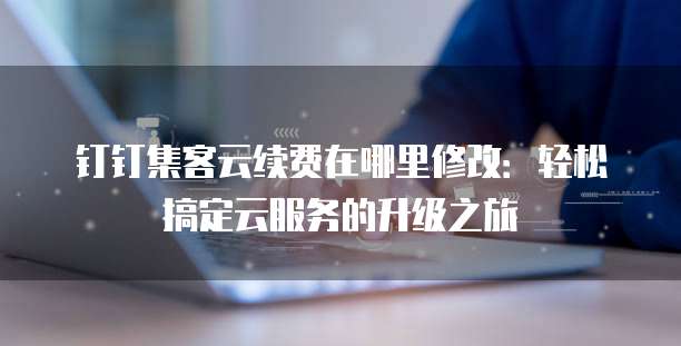 钉钉集客云续费在哪里修改:轻松搞定云服务的升级之旅