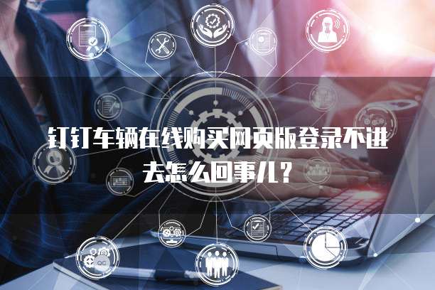 钉钉车辆在线购买网页版登录不进去怎么回事儿?