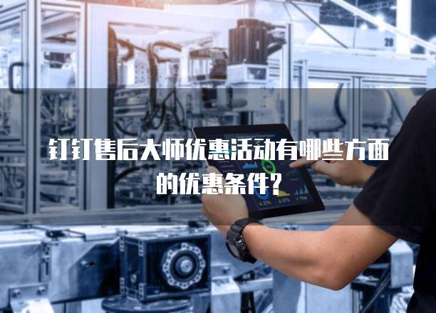 钉钉售后大师优惠活动有哪些方面的优惠条件?